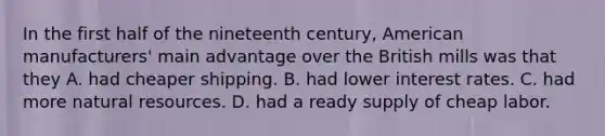 In the first half of the nineteenth century, American manufacturers' main advantage over the British mills was that they A. had cheaper shipping. B. had lower interest rates. C. had more natural resources. D. had a ready supply of cheap labor.