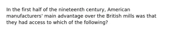 In the first half of the nineteenth century, American manufacturers' main advantage over the British mills was that they had access to which of the following?