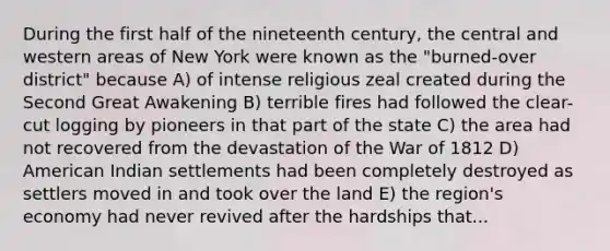 During the first half of the nineteenth century, the central and western areas of New York were known as the "burned-over district" because A) of intense religious zeal created during the Second Great Awakening B) terrible fires had followed the clear-cut logging by pioneers in that part of the state C) the area had not recovered from the devastation of the War of 1812 D) American Indian settlements had been completely destroyed as settlers moved in and took over the land E) the region's economy had never revived after the hardships that...