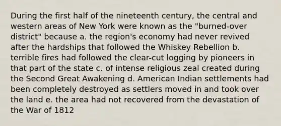 During the first half of the nineteenth century, the central and western areas of New York were known as the "burned-over district" because a. the region's economy had never revived after the hardships that followed the Whiskey Rebellion b. terrible fires had followed the clear-cut logging by pioneers in that part of the state c. of intense religious zeal created during the Second Great Awakening d. American Indian settlements had been completely destroyed as settlers moved in and took over the land e. the area had not recovered from the devastation of the War of 1812