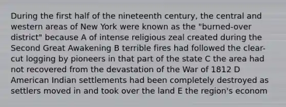 During the first half of the nineteenth century, the central and western areas of New York were known as the "burned-over district" because A of intense religious zeal created during the Second Great Awakening B terrible fires had followed the clear-cut logging by pioneers in that part of the state C the area had not recovered from the devastation of the War of 1812 D American Indian settlements had been completely destroyed as settlers moved in and took over the land E the region's econom