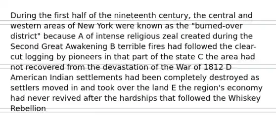 During the first half of the nineteenth century, the central and western areas of New York were known as the "burned-over district" because A of intense religious zeal created during the Second Great Awakening B terrible fires had followed the clear-cut logging by pioneers in that part of the state C the area had not recovered from the devastation of the War of 1812 D American Indian settlements had been completely destroyed as settlers moved in and took over the land E the region's economy had never revived after the hardships that followed the Whiskey Rebellion