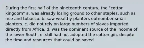 During the first half of the nineteenth century, the "cotton kingdom" a. was already losing ground to other staples, such as rice and tobacco. b. saw wealthy planters outnumber small planters. c. did not rely on large numbers of slaves imported directly from Africa. d. was the dominant source of the income of the lower South. e. still had not adopted the cotton gin, despite the time and resources that could be saved.