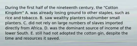 During the first half of the nineteenth century, the "Cotton Kingdom" A. was already losing ground to other staples, such as rice and tobacco. B. saw wealthy planters outnumber small planters. C. did not rely on large numbers of slaves imported directly from Africa. D. was the dominant source of income of the lower South. E. still had not adopted the cotton gin, despite the time and resources it saved.