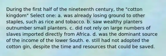 During the first half of the nineteenth century, the "cotton kingdom" Select one: a. was already losing ground to other staples, such as rice and tobacco. b. saw wealthy planters outnumber small planters. c. did not rely on large numbers of slaves imported directly from Africa. d. was the dominant source of the income of the lower South. e. still had not adopted the cotton gin, despite the time and resources that could be saved.