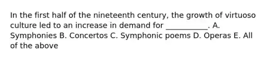 In the first half of the nineteenth century, the growth of virtuoso culture led to an increase in demand for ___________. A. Symphonies B. Concertos C. Symphonic poems D. Operas E. All of the above