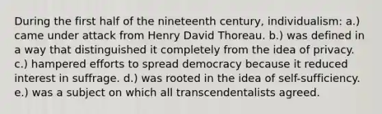 During the first half of the nineteenth century, individualism: a.) came under attack from Henry David Thoreau. b.) was defined in a way that distinguished it completely from the idea of privacy. c.) hampered efforts to spread democracy because it reduced interest in suffrage. d.) was rooted in the idea of self-sufficiency. e.) was a subject on which all transcendentalists agreed.