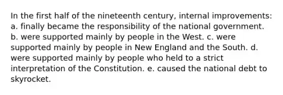 In the first half of the nineteenth century, internal improvements: a. finally became the responsibility of the national government. b. were supported mainly by people in the West. c. were supported mainly by people in New England and the South. d. were supported mainly by people who held to a strict interpretation of the Constitution. e. caused the national debt to skyrocket.