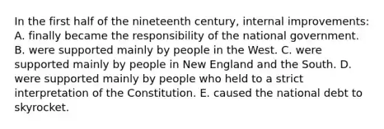 In the first half of the nineteenth century, internal improvements: A. finally became the responsibility of the national government. B. were supported mainly by people in the West. C. were supported mainly by people in New England and the South. D. were supported mainly by people who held to a strict interpretation of the Constitution. E. caused the national debt to skyrocket.