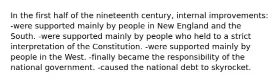 In the first half of the nineteenth century, internal improvements: -were supported mainly by people in New England and the South. -were supported mainly by people who held to a strict interpretation of the Constitution. -were supported mainly by people in the West. -finally became the responsibility of the national government. -caused the national debt to skyrocket.