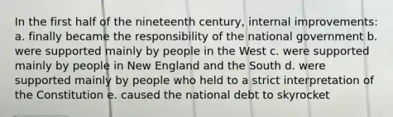 In the first half of the nineteenth century, internal improvements: a. finally became the responsibility of the national government b. were supported mainly by people in the West c. were supported mainly by people in New England and the South d. were supported mainly by people who held to a strict interpretation of the Constitution e. caused the national debt to skyrocket