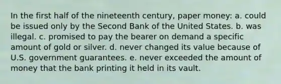 In the first half of the nineteenth century, paper money: a. could be issued only by the Second Bank of the United States. b. was illegal. c. promised to pay the bearer on demand a specific amount of gold or silver. d. never changed its value because of U.S. government guarantees. e. never exceeded the amount of money that the bank printing it held in its vault.