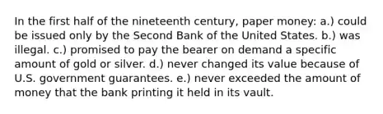 In the first half of the nineteenth century, paper money: a.) could be issued only by the Second Bank of the United States. b.) was illegal. c.) promised to pay the bearer on demand a specific amount of gold or silver. d.) never changed its value because of U.S. government guarantees. e.) never exceeded the amount of money that the bank printing it held in its vault.