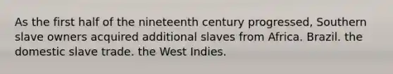 As the first half of the nineteenth century progressed, Southern slave owners acquired additional slaves from Africa. Brazil. the domestic slave trade. the West Indies.