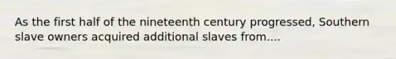 As the first half of the nineteenth century progressed, Southern slave owners acquired additional slaves from....