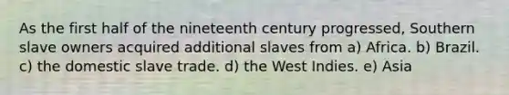 As the first half of the nineteenth century progressed, Southern slave owners acquired additional slaves from a) Africa. b) Brazil. c) the domestic slave trade. d) the West Indies. e) Asia