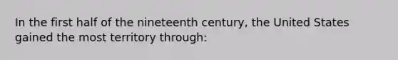 In the first half of the nineteenth century, the United States gained the most territory through: