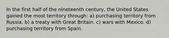 In the first half of the nineteenth century, the United States gained the most territory through: a) purchasing territory from Russia. b) a treaty with Great Britain. c) wars with Mexico. d) purchasing territory from Spain.