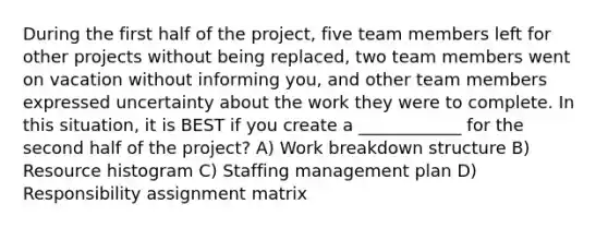 During the first half of the project, five team members left for other projects without being replaced, two team members went on vacation without informing you, and other team members expressed uncertainty about the work they were to complete. In this situation, it is BEST if you create a ____________ for the second half of the project? A) Work breakdown structure B) Resource histogram C) Staffing management plan D) Responsibility assignment matrix