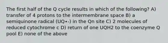 The first half of the Q cycle results in which of the following? A) transfer of 4 protons to the intermembrane space B) a semiquinone radical (UQ∙-) in the Qn site C) 2 molecules of reduced cytochrome c D) return of one UQH2 to the coenzyme Q pool E) none of the above