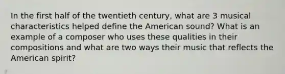 In the first half of the twentieth century, what are 3 musical characteristics helped define the American sound? What is an example of a composer who uses these qualities in their compositions and what are two ways their music that reflects the American spirit?