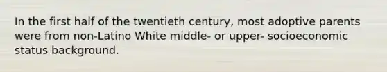 In the first half of the twentieth century, most adoptive parents were from non-Latino White middle- or upper- socioeconomic status background.