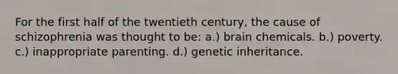 For the first half of the twentieth century, the cause of schizophrenia was thought to be: a.) brain chemicals. b.) poverty. c.) inappropriate parenting. d.) genetic inheritance.