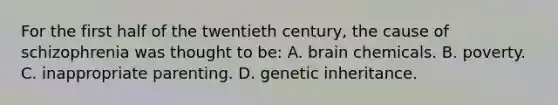 For the first half of the twentieth century, the cause of schizophrenia was thought to be: A. brain chemicals. B. poverty. C. inappropriate parenting. D. genetic inheritance.