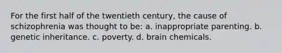 For the first half of the twentieth century, the cause of schizophrenia was thought to be: a. inappropriate parenting. b. genetic inheritance. c. poverty. d. brain chemicals.