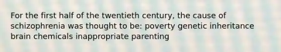 For the first half of the twentieth century, the cause of schizophrenia was thought to be: poverty genetic inheritance brain chemicals inappropriate parenting