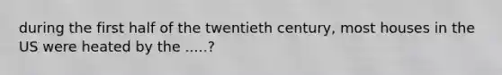 during the first half of the twentieth century, most houses in the US were heated by the .....?