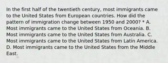 In the first half of the twentieth century, most immigrants came to the United States from European countries. How did the pattern of immigration change between 1950 and 2000? * A. Most immigrants came to the United States from Oceania. B. Most immigrants came to the United States from Australia. C. Most immigrants came to the United States from Latin America. D. Most immigrants came to the United States from the Middle East.