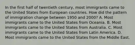 In the first half of twentieth century, most immigrants came to the United States from European countries. How did the pattern of immigration change between 1950 and 2000? A. Most immigrants came to the United States from Oceania. B. Most immigrants came to the United States from Australia. C. Most immigrants came to the United States from Latin America. D. Most immigrants came to the United States from the Middle East.