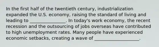 In the first half of the twentieth century, industrialization expanded the U.S. economy, raising the standard of living and leading to ________________. In today's work economy, the recent recession and the outsourcing of jobs overseas have contributed to high unemployment rates. Many people have experienced economic setbacks, creating a wave of ____________________.