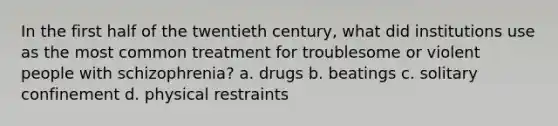 In the first half of the twentieth century, what did institutions use as the most common treatment for troublesome or violent people with schizophrenia? a. drugs b. beatings c. solitary confinement d. physical restraints