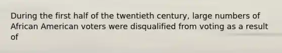 During the first half of the twentieth century, large numbers of African American voters were disqualified from voting as a result of