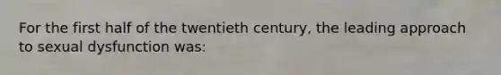 For the first half of the twentieth century, the leading approach to sexual dysfunction was: