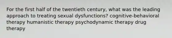 For the first half of the twentieth century, what was the leading approach to treating sexual dysfunctions? cognitive-behavioral therapy humanistic therapy psychodynamic therapy drug therapy