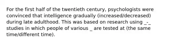 For the first half of the twentieth century, psychologists were convinced that intelligence gradually (increased/decreased) during late adulthood. This was based on research using _-_ studies in which people of various _ are tested at (the same time/different time).