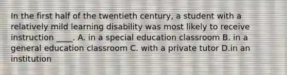 In the first half of the twentieth century, a student with a relatively mild learning disability was most likely to receive instruction ____. A. in a special education classroom B. in a general education classroom C. with a private tutor D.in an institution