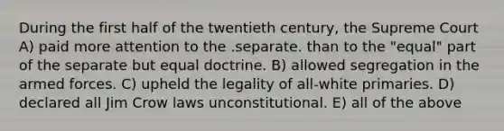 During the first half of the twentieth century, the Supreme Court A) paid more attention to the .separate. than to the "equal" part of the separate but equal doctrine. B) allowed segregation in the armed forces. C) upheld the legality of all-white primaries. D) declared all Jim Crow laws unconstitutional. E) all of the above