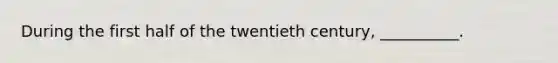 During the first half of the twentieth century, __________.