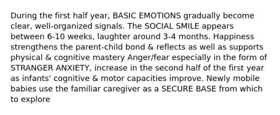 During the first half year, BASIC EMOTIONS gradually become clear, well-organized signals. The SOCIAL SMILE appears between 6-10 weeks, laughter around 3-4 months. Happiness strengthens the parent-child bond & reflects as well as supports physical & cognitive mastery Anger/fear especially in the form of STRANGER ANXIETY, increase in the second half of the first year as infants' cognitive & motor capacities improve. Newly mobile babies use the familiar caregiver as a SECURE BASE from which to explore