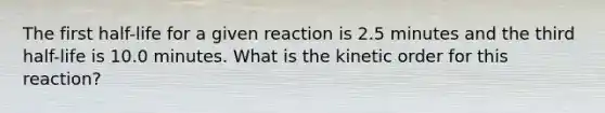 The first half-life for a given reaction is 2.5 minutes and the third half-life is 10.0 minutes. What is the kinetic order for this reaction?