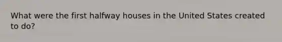 What were the first halfway houses in the United States created to do?