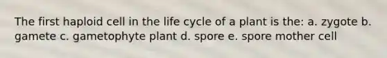 The first haploid cell in the life cycle of a plant is the: a. zygote b. gamete c. gametophyte plant d. spore e. spore mother cell