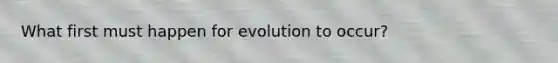 What first must happen for evolution to occur?