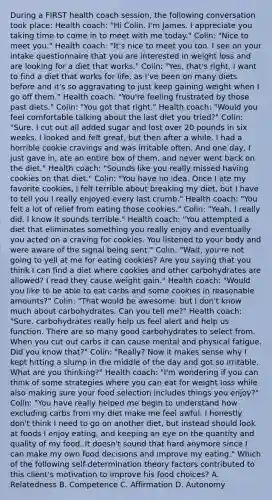 During a FIRST health coach session, the following conversation took place: Health coach: "Hi Colin. I'm James. I appreciate you taking time to come in to meet with me today." Colin: "Nice to meet you." Health coach: "It's nice to meet you too. I see on your intake questionnaire that you are interested in weight loss and are looking for a diet that works." Colin: "Yes, that's right. I want to find a diet that works for life, as I've been on many diets before and it's so aggravating to just keep gaining weight when I go off them." Health coach: "You're feeling frustrated by those past diets." Colin: "You got that right." Health coach: "Would you feel comfortable talking about the last diet you tried?" Colin: "Sure. I cut out all added sugar and lost over 20 pounds in six weeks. I looked and felt great, but then after a while, I had a horrible cookie cravings and was irritable often. And one day, I just gave in, ate an entire box of them, and never went back on the diet." Health coach: "Sounds like you really missed having cookies on that diet." Colin: "You have no idea. Once I ate my favorite cookies, I felt terrible about breaking my diet, but I have to tell you I really enjoyed every last crumb." Health coach: "You felt a lot of relief from eating those cookies." Colin: "Yeah, I really did. I know it sounds terrible." Health coach: "You attempted a diet that eliminates something you really enjoy and eventually you acted on a craving for cookies. You listened to your body and were aware of the signal being sent." Colin: "Wait, you're not going to yell at me for eating cookies? Are you saying that you think I can find a diet where cookies and other carbohydrates are allowed? I read they cause weight gain." Health coach: "Would you like to be able to eat carbs and some cookies in reasonable amounts?" Colin: "That would be awesome, but I don't know much about carbohydrates. Can you tell me?" Health coach: "Sure, carbohydrates really help us feel alert and help us function. There are so many good carbohydrates to select from. When you cut out carbs it can cause mental and physical fatigue. Did you know that?" Colin: "Really? Now it makes sense why I kept hitting a slump in the middle of the day and got so irritable. What are you thinking?" Health coach: "I'm wondering if you can think of some strategies where you can eat for weight loss while also making sure your food selection includes things you enjoy?" Colin: "You have really helped me begin to understand how excluding carbs from my diet make me feel awful. I honestly don't think I need to go on another diet, but instead should look at foods I enjoy eating, and keeping an eye on the quantity and quality of my food. It doesn't sound that hard anymore since I can make my own food decisions and improve my eating." Which of the following self-determination theory factors contributed to this client's motivation to improve his food choices? A. Relatedness B. Competence C. Affirmation D. Autonomy