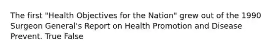 The first "Health Objectives for the Nation" grew out of the 1990 Surgeon General's Report on Health Promotion and Disease Prevent. True False