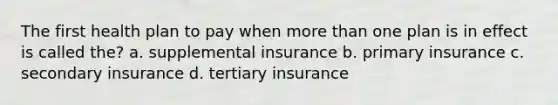 The first health plan to pay when more than one plan is in effect is called the? a. supplemental insurance b. primary insurance c. secondary insurance d. tertiary insurance